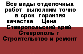 Все виды отделочных работ, выполним точно в срок, гарантия качества. › Цена ­ 500 - Ставропольский край, Ставрополь г. Строительство и ремонт » Услуги   . Ставропольский край